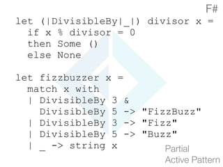 let (|DivisibleBy|_|) divisor x =
if x % divisor = 0
then Some ()
else None
let fizzbuzzer x =
match x with
| DivisibleBy 3 &
DivisibleBy 5 -> "FizzBuzz"
| DivisibleBy 3 -> "Fizz"
| DivisibleBy 5 -> "Buzz"
| _ -> string x Partial 
Active Pattern
F#
 