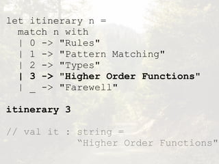 let itinerary n =
match n with
| 0 -> "Rules"
| 1 -> "Pattern Matching"
| 2 -> "Types"
| 3 -> "Higher Order Functions"
| _ -> "Farewell"
itinerary 3
// val it : string =  
“Higher Order Functions"
 