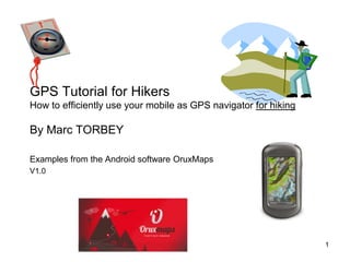 GPS Tutorial for Hikers
How to efficiently use your mobile as GPS navigator for hiking
By Marc TORBEY
Examples from the Android software OruxMaps
V1.0
1
 
