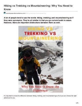 Hiking vs Trekking vs Mountaineering: Why You Need to
Know
monkeysandmountains.com /hiking-trekking-mountaineering
A lot of people tend to use the words hiking, trekking, and mountaineering as if
they were synonyms. They’re all similar in that you go out and walk in nature.
However, there are important distinctions between them as well.
It’s important to know the diﬀerence between hiking, trekking, and mountaineering so that you can choose the right
adventure for you.
1/5
 