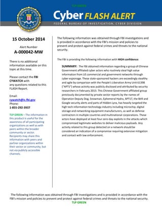 TLP GREEN 
The following information was obtained through FBI investigations and is provided in accordance with the 
FBI's mission and policies to prevent and protect against federal crimes and threats to the national security. 
TLP GREEN 
15 October 2014 
Alert Number 
A-000042-MW 
There is no additional information available on this topic at this time. 
Please contact the FBI CYWATCH with any questions related to this FLASH Report. 
Email: cywatch@ic.fbi.gov 
Phone: 
1-855-292-3937 
TLP GREEN – The information in this product is useful for the awareness of all participating organizations as well as with peers within the broader community or sector. Recipients may share this information with peers and partner organizations within their sector or community, but not via publicly accessible channels. 
The following information was obtained through FBI investigations and is provided in accordance with the FBI's mission and policies to prevent and protect against federal crimes and threats to the national security. The FBI is providing the following information with HIGH confidence: SUMMARY: The FBI obtained information regarding a group of Chinese Government affiliated cyber actors who routinely steal high value information from US commercial and government networks through cyber espionage. These state-sponsored hackers are exceedingly stealthy and agile by comparison with the People's Liberation Army Unit 61398 ("APT1") whose activity was publicly disclosed and attributed by security researchers in February 2013. This Chinese Government affiliated group previously documented by private sector reports by the names of Operation Deputy Dog, Snowman, Ephemeral Hydra, APT17, the Bit9 and Google security alerts and parts of Hidden Lynx, has heavily targeted the high tech information technology industry including microchip, digital storage and networking equipment manufacturers, as well as defense contractors in multiple countries and multinational corporations. These actors have deployed at least four zero-day exploits in the attacks which compromised legitimate websites to deliver malicious payloads. Any activity related to this group detected on a network should be considered an indication of a compromise requiring extensive mitigation and contact with law enforcement. 
 