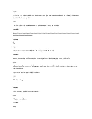 Jack.- 
-¡¿Qué?! ¡Eso ni siquiera es una respuesta! ¿Por qué este juez esta vestido de hada? ¿Qué mierda 
pasa con toda esta gente? 
Jack.- 
Disculpe señor, estaba esperando su punto de vista sobre mi historia. 
Juez #4.- 
Mmmmmmmmmmmmmmmmmmmmmmmmmmmmmmmmmmmmmmmmmmmmmmmmmm 
mmmmmmmmmmmmmmm………………… 
Juez #4 
Ño. 
Jack.- 
-¡Tu puta madre juez con 70 años de edad y vestido de hada! 
Juez #1.- 
Bueno, señor Jack. Hablando como mis compañeros, hemos llegado a una conclusión. 
Jack.- 
-¿Que mierda fue todo esto? ¿Hay alguna cámara escondida?, estaría bien si me dicen que todo 
fue una broma. 
>MOMENTO EN OSCURAS DE TENSION. 
Jack.- 
-Pls respond ;_; . 
Juez #1 
Tiene un buen potencial mi estimado…. 
Jack.- 
-Oh, eso suena bien. 
Juez #1.- 
Pero….. 
 