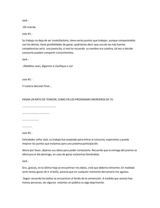 Jack.- 
-Oh mierda. 
Juez #1.- 
Su trabajo no deja de ser insatisfactorio, tiene varios puntos que trabajar, aunque comparándolo 
con los demás, tiene posibilidades de ganar, podríamos decir que una de las más fuertes 
competencias sería una jovencita, sí mal no recuerdo su nombre era catalina, tal vez si decide 
conocerla puedan compartir conocimientos. 
Jack.- 
-¡Malditos sean, díganme si clasifique o no! 
Juez #1.- 
Y nuestra decisión final…. 
PASAR UN RATO DE TENSION, COMO EN LOS PROGRAMAS MIERDEROS DE TV. 
…………………………………………… 
………………………………….. 
……………………. 
…………… 
Juez #1.- 
Felicidades señor Jack, su trabajo fue aceptado para entrar al concurso, esperamos y pueda 
mejorar los puntos que tratamos para una próxima participación. 
Ahora por favor, déjenos sus datos para poder contactarlo. Recuerde que la entrega del premio se 
efectuara el día domingo, en caso de ganar estaremos llamándolo. 
Jack.- 
Gra…gracias, en la última hoja se encuentran mis datos, creó que debería retirarme.-En realidad 
sentí tantas ganas de ir al baño, parecía que en cualquier momento derramaría mis aguitas. 
-Según recuerdo los baños se encuentran al fondo de la convención. A medida que avanzo hay 
menos personas, ver algunos estantes sin público es algo deprimente. 
 