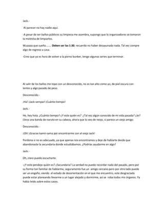 Jack.- 
Al parecer no hay nadie aquí. 
-A pesar de ser baños públicos su limpieza me asombra, supongo que lo organizadores se tomaron 
la molestia de limpiarlos. 
Wuaaaa que sueño…….. Deben ser las 1:30, recuerdo no haber desayunado nada. Tal vez compre 
algo de regreso a casa. 
-Creo que ya es hora de volver a la porno bunker, tengo algunas series que terminar. 
Al salir de los baños me topo con un desconocido, no es tan alto como yo, de piel oscura con 
lentes y algo pasado de peso. 
Desconocido.- 
¡Ha! ¡Jack-sempai! ¡Cuánto tiempo! 
Jack.- 
He, hey hola. ¿Cuánto tiempo?-¿Y este quién es? ¿Tal vez algún conocido de mi vida pasada? ¿Je? 
Lleva una banda de naruto en su cabeza, ahora que lo veo de reojo, sí parece un viejo amigo. 
Desconocido.- 
¡Oh! ¡Gracias kamii-sama por encontrarme con el viejo Jack! 
Perdona si no es adecuado, ya que apenas nos encontramos y deje de hablarte desde que 
abandonaste la secundaria donde estudiábamos. ¿Podrías ayudarme en algo? 
Jack.- 
Oh, claro puedo escucharte. 
-¿Y este pendejo quién es? ¿Secundaria? La verdad no puedo recordar nada del pasado, pero por 
su forma tan familiar de hablarme, seguramente fue un amigo cercano pero por otro lado puede 
ser un engaño, viendo el estado de desorientación en el que me encuentro, este desgraciado 
puede estar planeando llevarme a un lugar alejado y dormirme, así se roba todos mis órganos. Ya 
había leído sobre estos casos. 
 