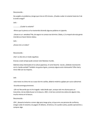 Desconocido.- 
Ha surgido un problema y tengo que irme en 20 minutos. ¿Puedes cuidar mi estante hasta las 5 de 
la tarde onegai? 
Jack.- 
……………. ¿Cuidar tu estante? 
-Ahora que lo pienso se ha mantenido diciendo algunas palabras en japonés. 
¿Acaso es un weeaboo? No, de seguro no conoce ese término. Otaku, sí, la mayoría de esta gente 
mierdera se hacen llamar otakus. 
Jack.- 
¿Acaso eres un otaku? 
Desconocido.- 
¡Hai!.-Lo dice de un modo orgulloso. 
Gracias a Jack-sempai pude conocer este fabuloso mundo. 
Además estoy interesado en la cultura japonesa, mi serie favorita naruto. ¿Debiste reconocerlo 
con la banda verdad? También me gusta el gore, ¿conoces alguna serie interesante? Elfen lied y 
mirai nikki son las mejores. 
Jack 
-este mono no chino me va a sacar de mis casillas, debería molerlo a golpes por sucio subnormal. 
-Grumbrummmgrummmmm. 
-¡Oh no! Recuerdo que no he tragado nada desde ayer, aunque solo me alcanza para un 
maruchan, tal vez deba buscar en la basura. ¡NO!, ni de loco comería las sobras de alguien más, 
mucho menos en la basura. 
Desconocido.- 
¡Oh! , desearía invitarte a comer algo pero tengo prisa, sé que eres una persona de confianza, 
onegai cuida mi estante y te pagare 25 dólares, 10 ahora y 15 cuando vuelva, puedes aprovechar y 
comprar algo. 
 