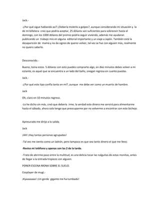 Jack.- 
-¿Por qué sigue hablando así? ¿Debería molerlo a golpes?, aunque considerando mi situación y la 
de mi billetera creo que podría aceptar, 25 dólares son suficientes para sobrevivir hasta el 
domingo, con los 1000 dólares del premio podría seguir viviendo, además me ayudaran 
publicando un trabajo mío en alguna editorial importante y un viaje a Japón. También está la 
desaparición de mamá y no da signos de querer volver, tal vez se fue con alguien más, realmente 
no quiero saberlo. 
Desconocido.- 
Bueno, toma estos 5 dólares con esto puedes comprarte algo, en diez minutos debes volver a mi 
estante, es aquel que se encuentra a un lado del baño, onegaii regresa en cuanto puedas. 
Jack.- 
-¿Por qué este tipo confía tanto en mí?, aunque me debe ver como un muerto de hambre. 
Jack 
Oh, claro en 10 minutos regreso. 
-Lo he dicho sin más, creó que debería irme, la verdad este dinero me servirá para alimentarme 
hasta el sábado, ahora solo tengo que preocuparme por no volverme a encontrar con este bichejo. 
Apresurado me dirijo a la salida. 
Jack 
¡AH! ¡Hay tantas personas agrupadas! 
-Tal vez me siento como un ladrón, pero tampoco es que sea tanto dinero el que me llevo. 
-Reviso mi teléfono y apenas son las 2 de la tarde. 
-Trato de abrirme paso entre la multitud, es una delicia tocar las nalguitas de estas monitas, antes 
de llegar a la entrada tropiezo con alguien. 
PONER ESCENA MONA SOBRE EL SUELO. 
Cosplayer de mugí.- 
¡Kyaaaaaaa! ¡Un gordo gigante me ha tumbado! 
 