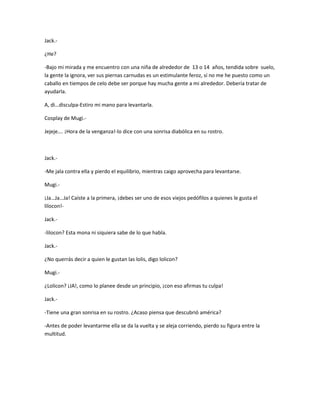 Jack.- 
¿He? 
-Bajo mi mirada y me encuentro con una niña de alrededor de 13 o 14 años, tendida sobre suelo, 
la gente la ignora, ver sus piernas carnudas es un estimulante feroz, sí no me he puesto como un 
caballo en tiempos de celo debe ser porque hay mucha gente a mi alrededor. Debería tratar de 
ayudarla. 
A, di…disculpa-Estiro mi mano para levantarla. 
Cosplay de Mugi.- 
Jejeje…. ¡Hora de la venganza!-lo dice con una sonrisa diabólica en su rostro. 
Jack.- 
-Me jala contra ella y pierdo el equilibrio, mientras caigo aprovecha para levantarse. 
Mugi.- 
¡Ja…Ja…Ja! Caíste a la primera, ¡debes ser uno de esos viejos pedófilos a quienes le gusta el 
lilocon!- 
Jack.- 
-lilocon? Esta mona ni siquiera sabe de lo que habla. 
Jack.- 
¿No querrás decir a quien le gustan las lolis, digo lolicon? 
Mugi.- 
¿Lolicon? ¡JA!, como lo planee desde un principio, ¡con eso afirmas tu culpa! 
Jack.- 
-Tiene una gran sonrisa en su rostro. ¿Acaso piensa que descubrió américa? 
-Antes de poder levantarme ella se da la vuelta y se aleja corriendo, pierdo su figura entre la 
multitud. 
 