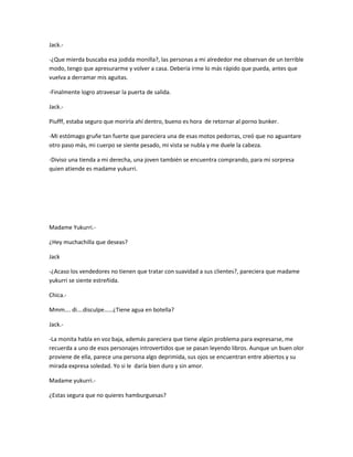 Jack.- 
-¿Que mierda buscaba esa jodida monilla?, las personas a mi alrededor me observan de un terrible 
modo, tengo que apresurarme y volver a casa. Debería irme lo más rápido que pueda, antes que 
vuelva a derramar mis aguitas. 
-Finalmente logro atravesar la puerta de salida. 
Jack.- 
Piufff, estaba seguro que moriría ahí dentro, bueno es hora de retornar al porno bunker. 
-Mi estómago gruñe tan fuerte que pareciera una de esas motos pedorras, creó que no aguantare 
otro paso más, mi cuerpo se siente pesado, mi vista se nubla y me duele la cabeza. 
-Diviso una tienda a mi derecha, una joven también se encuentra comprando, para mi sorpresa 
quien atiende es madame yukurri. 
Madame Yukurri.- 
¿Hey muchachilla que deseas? 
Jack 
-¿Acaso los vendedores no tienen que tratar con suavidad a sus clientes?, pareciera que madame 
yukurri se siente estreñida. 
Chica.- 
Mmm…. di….disculpe……¿Tiene agua en botella? 
Jack.- 
-La monita habla en voz baja, además pareciera que tiene algún problema para expresarse, me 
recuerda a uno de esos personajes introvertidos que se pasan leyendo libros. Aunque un buen olor 
proviene de ella, parece una persona algo deprimida, sus ojos se encuentran entre abiertos y su 
mirada expresa soledad. Yo si le daría bien duro y sin amor. 
Madame yukurri.- 
¿Estas segura que no quieres hamburguesas? 
 