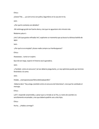 Chica.- 
¿Eeeee? No…….ya comí arroz con pollo y legumbres en la casa de mi tía. 
Jack.- 
-¿Por qué le contesta con detalles? 
-Mi estómago gruñe tan fuerte ahora, creo que no aguantare otro minuto más. 
Madame yukurri.- 
¿Hu? ¿Así que gustos refinados he?, espérame un momento que ya busco tu dichosa botella de 
agua. 
Jack.- 
-¿Por qué se ve enojada? ¿Acaso nadie compra sus hamburguesas? 
Chica.- 
Aaaaaaaaa…-Lanza un suspiro. 
Que día tan largo, esperó mi historia sea la ganadora. 
Jack.- 
-¿También entro al concurso?, tal vez debería preguntarle, y si soy optimista puede que termine 
llevándola a la cama. 
Jack.- 
Hisbde… ¿tamoposiisszxxerfdmsndlolnadasjmdfu? 
-Debería decir “hey amiga ¿también entro al concurso de historietas?, creo que he cambiado el 
mensaje. 
Chica.- 
¡¿A?!.-responde sorprendida, a pesar que su mirada se ve fría, su rostro de asombro es 
sencillamente encantador, creo que debería pedirle uno o dos hijos. 
Chica.- 
Ha-ha…. ¿Hablas conmigo?- 
 