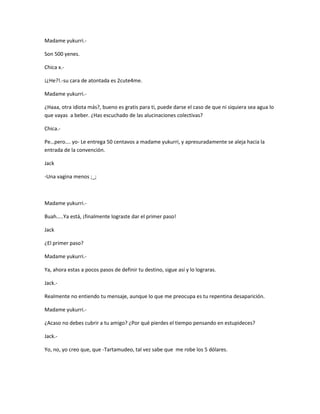 Madame yukurri.- 
Son 500 yenes. 
Chica x.- 
¡¿He?!.-su cara de atontada es 2cute4me. 
Madame yukurri.- 
¿Haaa, otra idiota más?, bueno es gratis para ti, puede darse el caso de que ni siquiera sea agua lo 
que vayas a beber. ¿Has escuchado de las alucinaciones colectivas? 
Chica.- 
Pe…pero…. yo- Le entrega 50 centavos a madame yukurri, y apresuradamente se aleja hacia la 
entrada de la convención. 
Jack 
-Una vagina menos ;_; 
Madame yukurri.- 
Buah…..Ya está, ¡finalmente lograste dar el primer paso! 
Jack 
¿El primer paso? 
Madame yukurri.- 
Ya, ahora estas a pocos pasos de definir tu destino, sigue así y lo lograras. 
Jack.- 
Realmente no entiendo tu mensaje, aunque lo que me preocupa es tu repentina desaparición. 
Madame yukurri.- 
¿Acaso no debes cubrir a tu amigo? ¿Por qué pierdes el tiempo pensando en estupideces? 
Jack.- 
Yo, no, yo creo que, que -Tartamudeo, tal vez sabe que me robe los 5 dólares. 
 