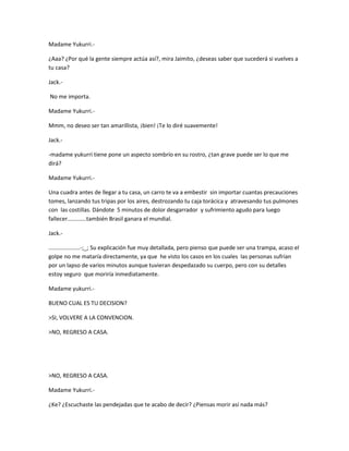Madame Yukurri.- 
¿Aaa? ¿Por qué la gente siempre actúa así?, mira Jaimito, ¿deseas saber que sucederá si vuelves a 
tu casa? 
Jack.- 
No me importa. 
Madame Yukurri.- 
Mmm, no deseo ser tan amarillista, ¡bien! ¡Te lo diré suavemente! 
Jack.- 
-madame yukurri tiene pone un aspecto sombrío en su rostro, ¿tan grave puede ser lo que me 
dirá? 
Madame Yukurri.- 
Una cuadra antes de llegar a tu casa, un carro te va a embestir sin importar cuantas precauciones 
tomes, lanzando tus tripas por los aires, destrozando tu caja torácica y atravesando tus pulmones 
con las costillas. Dándote 5 minutos de dolor desgarrador y sufrimiento agudo para luego 
fallecer............también Brasil ganara el mundial. 
Jack.- 
....................-;_; Su explicación fue muy detallada, pero pienso que puede ser una trampa, acaso el 
golpe no me mataría directamente, ya que he visto los casos en los cuales las personas sufrían 
por un lapso de varios minutos aunque tuvieran despedazado su cuerpo, pero con su detalles 
estoy seguro que moriría inmediatamente. 
Madame yukurri.- 
BUENO CUAL ES TU DECISION? 
>SI, VOLVERE A LA CONVENCION. 
>NO, REGRESO A CASA. 
>NO, REGRESO A CASA. 
Madame Yukurri.- 
¿Ke? ¿Escuchaste las pendejadas que te acabo de decir? ¿Piensas morir así nada más? 
 