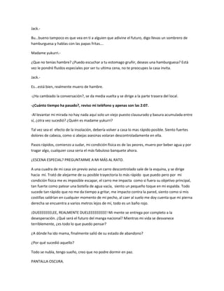 Jack.- 
Bu…bueno tampoco es que vea en ti a alguien que adivine el futuro, digo llevas un sombrero de 
hamburguesa y hablas con las papas fritas…. 
Madame yukurri.- 
¿Que no tenías hambre? ¿Puedo escuchar a tu estomago gruñir, deseas una hamburguesa? Está 
vez le pondré fluidos especiales por ser tu ultima cena, no te preocupes la casa invita. 
Jack.- 
Es...está bien, realmente muero de hambre. 
-¿Ha cambiado la conversación?, se da media vuelta y se dirige a la parte trasera del local. 
-¿Cuánto tiempo ha pasado?, reviso mi teléfono y apenas son las 2:07. 
-Al levantar mi mirada no hay nada aquí solo un viejo puesto clausurado y basura acumulada entre 
sí, ¿otra vez sucedió? ¿Quién es madame yukurri? 
Tal vez sea el efecto de la insolación, debería volver a casa lo mas rápido posible. Siento fuertes 
dolores de cabeza, como si abejas asesinas volaran descontroladamente en ella. 
Pasos rápidos, comienzo a sudar, mi condición física es de las peores, muero por beber agua y por 
tragar algo, cualquier cosa seria el más fabuloso banquete ahora. 
¿ESCENA ESPECIAL? PREGUNTARME A MI MÁS AL RATO. 
A una cuadra de mi casa sin previo aviso un carro descontrolado sale de la esquina, y se dirige 
hacia mí. Trató de alejarme de su posible trayectoria lo más rápido que puedo pero por mi 
condición física me es imposible escapar, el carro me impacta como si fuera su objetivo principal, 
tan fuerte como patear una botella de agua vacía, siento un pequeño toque en mi espalda. Todo 
sucede tan rápido que no me da tiempo a gritar, me impacto contra la pared, siento como si mis 
costillas saldrían en cualquier momento de mi pecho, al caer al suelo me doy cuenta que mi pierna 
derecha se encuentra a varios metros lejos de mí, todo es un baño rojo. 
¡DUEEEEEEELEE, REALMENTE DUELEEEEEEEEE! Mi mente se entrega por completo a la 
desesperación. ¿Qué será el futuro del manga nacional? Mientras mi vida se desvanece 
terriblemente, ¿es todo lo que puedo pensar? 
¿A dónde ha ido mama, finalmente salió de su estado de abandono? 
¿Por qué sucedió aquello? 
Todo se nubla, tengo sueño, creo que no podre dormir en paz. 
PANTALLA OSCURA. 
 