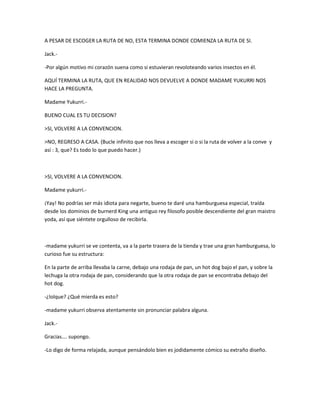 A PESAR DE ESCOGER LA RUTA DE NO, ESTA TERMINA DONDE COMIENZA LA RUTA DE SI. 
Jack.- 
-Por algún motivo mi corazón suena como si estuvieran revoloteando varios insectos en él. 
AQUÍ TERMINA LA RUTA, QUE EN REALIDAD NOS DEVUELVE A DONDE MADAME YUKURRI NOS 
HACE LA PREGUNTA. 
Madame Yukurri.- 
BUENO CUAL ES TU DECISION? 
>SI, VOLVERE A LA CONVENCION. 
>NO, REGRESO A CASA. (Bucle infinito que nos lleva a escoger si o si la ruta de volver a la conve y 
así : 3, que? Es todo lo que puedo hacer.) 
>SI, VOLVERE A LA CONVENCION. 
Madame yukurri.- 
¡Yay! No podrías ser más idiota para negarte, bueno te daré una hamburguesa especial, traída 
desde los dominios de burnerd King una antiguo rey filosofo posible descendiente del gran maistro 
yoda, así que siéntete orgulloso de recibirla. 
-madame yukurri se ve contenta, va a la parte trasera de la tienda y trae una gran hamburguesa, lo 
curioso fue su estructura: 
En la parte de arriba llevaba la carne, debajo una rodaja de pan, un hot dog bajo el pan, y sobre la 
lechuga la otra rodaja de pan, considerando que la otra rodaja de pan se encontraba debajo del 
hot dog. 
-¿lolque? ¿Qué mierda es esto? 
-madame yukurri observa atentamente sin pronunciar palabra alguna. 
Jack.- 
Gracias…. supongo. 
-Lo digo de forma relajada, aunque pensándolo bien es jodidamente cómico su extraño diseño. 
 