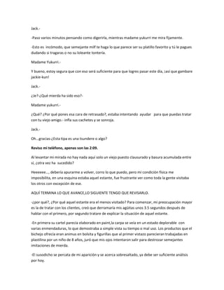 Jack.- 
-Paso varios minutos pensando como digerirla, mientras madame yukurri me mira fijamente. 
-Esto es incómodo, que semejante milf te haga lo que parece ser su platillo favorito y tú le pagues 
dudando si tragaras o no su loleante tontería. 
Madame Yukurri.- 
Y bueno, estoy segura que con eso será suficiente para que logres pasar este día, ¡así que gambare 
jackie-kun! 
Jack.- 
¿Je?-¿Qué mierda ha sido eso?- 
Madame yukurri.- 
¿Qué? ¿Por qué pones esa cara de retrasado?, estaba intentando ayudar para que puedas tratar 
con tu viejo amigo.- infla sus cachetes y se sonroja. 
Jack.- 
Oh…gracias-¿Esta tipa es una tsundere o algo? 
Reviso mi teléfono, apenas son las 2:09. 
Al levantar mi mirada no hay nada aquí solo un viejo puesto clausurado y basura acumulada entre 
sí, ¿otra vez ha sucedido? 
Heeeeee…, debería apurarme a volver, corro lo que puedo, pero mi condición física me 
imposibilita, en una esquina estaba aquel estante, fue frustrante ver como toda la gente visitaba 
los otros con excepción de ese. 
AQUÍ TERMINA LO QUE AVANCE,LO SIGUIENTE TENGO QUE REVISARLO. 
-¿por qué?, ¿Por qué aquel estante era el menos visitado? Para comenzar, mi preocupación mayor 
es la de tratar con los clientes, creó que derramaría mis agüitas unos 3.5 segundos después de 
hablar con el primero, por segundo tratare de explicar la situación de aquel estante. 
-En primera su cartel parecía elaborado en paint,la carpa se veía en un estado deplorable con 
varias enmendaduras, lo que demostraba a simple vista su tiempo o mal uso. Los productos que el 
bichejo ofrecía eran animus en bolsita y figurillas que al primer vistazo parecieran trabajadas en 
plastilina por un niño de 8 años, juró que mis ojos intentaron salir para destrozar semejantes 
imitaciones de mierda. 
-El susodicho se percata de mi aparición y se acerca sobresaltado, ya debe ser suficiente análisis 
por hoy. 
 