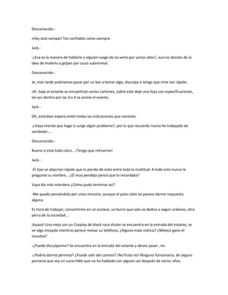Desconocido.- 
¡Hey Jack-sempai! Tan confiable como siempre. 
Jack.- 
-¿Esa es la manera de hablarle a alguien luego de no verlo por varios años?, aun no desisto de la 
idea de molerlo a golpes por sucio subnormal. 
Desconocido.- 
Je, más tarde podríamos pasar por un bar a tomar algo, disculpa si tengo que irme tan rápido. 
¡A!, bajo el estante se encuentran varios cartones, sobré este deje una hoja con especificaciones, 
tal vez dentro por las 3 o 4 se anime el evento. 
Jack.- 
Oh, está bien espero estén todas las indicaciones que necesito. 
-¿Vaya mierda que hago si surge algún problema?, por lo que recuerdo nunca he trabajado de 
vendedor…. 
Desconocido.- 
Bueno si esta todo claro… ¡Tengo que retirarme! 
Jack.- 
-El tipo se aleja tan rápido que lo pierdo de vista entre toda la multitud. A todo esto nunca le 
pregunte su nombre… ¿El muy pendejo pensó que lo recordaba? 
Vaya día más mierdero ¿Cómo pudo terminar así? 
-Me quedo pensándolo por unos minutos, aunque el puto cielo no parece darme respuesta 
alguna. 
Es hora de trabajar, convertirme en un esclavo, un burro que solo se dedica a seguir ordenes, otra 
perra de la sociedad…. 
¡kyaaa!-Una vieja con un Cosplay de black roca shuter se encuentra en la entrada del estante, se 
ve algo enojada mientras parece revisar su teléfono, ¿Alguna mala noticia? ¿México gano el 
mundial? 
-¿Puede disculparme? Se encuentra en la entrada del estante y deseo pasar…no. 
-¿Podría darme permiso? ¿Puede salir del camino? ¡No fruto no! Ninguno funcionaria, de seguro 
pensaría que soy un sucio hikki que no ha hablado con alguien así después de varios años. 
 