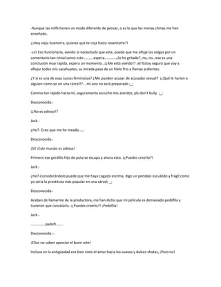 -Aunque las milfs tienen un modo diferente de pensar, o es lo que las monas chinas me han 
enseñado. 
¿¡Hey vieja buenorra, quieres que te coja hasta reventarte?! 
-¡sí! Eso funcionaria, viendo lo necesitada que esta, puede que me afloje las nalgas por un 
comentario tan trivial como este………..espera………….¿lo he gritado?, no, no…esa es una 
conclusión muy rápida, espera un momento…¡¿Me está viendo!? ¡A! Estoy seguro que voy a 
aflojar todos mis cacahuates, su mirada paso de un hielo frio a flamas ardientes. 
¿Y si es una de esas sucias feministas? ¿Me pueden acusar de acosador sexual? ¡¿Qué le harían a 
alguien como yo en una cárcel!?....mi ano no está preparado ;_; 
Camina tan rápido hacia mí, seguramente escucho mis alaridos, pls don’t bully ;_; 
Desconocida.- 
¡¿No es odioso!? 
Jack.- 
¿He?- Creo que me he meado…… 
Desconocida.- 
¡Sí! ¡Este mundo es odioso! 
Primero ese gordillo hijo de puta se escapa y ahora esto. ¡¿Puedes creerlo?! 
Jack.- 
¿He?-Considerándolo puede que me haya cagado encima, digo un pendejo escuálido y frágil como 
yo sería la prostituta más popular en una cárcel; _; 
Desconocida.- 
Acaban de llamarme de la productora, me han dicho que mi película es demasiado pedófila y 
tuvieron que cancelarla. ¡¿Puedes creerlo?! ¡Pedófila! 
Jack.- 
…………….pedofi…….. 
Desconocida.-- 
¡Ellos no saben apreciar el buen arte! 
Incluso en la antigüedad era bien visto el amor hacia los suaves y dulces shotas, ¡Pero no! 
 