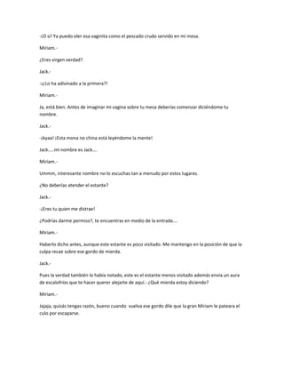 -¡O si! Ya puedo oler esa vaginita como el pescado crudo servido en mi mesa. 
Miriam.- 
¿Eres virgen verdad? 
Jack.- 
-¡¿Lo ha adivinado a la primera?! 
Miriam.- 
Ja, está bien. Antes de imaginar mi vagina sobre tu mesa deberías comenzar diciéndome tu 
nombre. 
Jack.- 
-¡kyaa! ¡Esta mona no china está leyéndome la mente! 
Jack…..mi nombre es Jack…. 
Miriam.- 
Ummm, interesante nombre no lo escuchas tan a menudo por estos lugares. 
¿No deberías atender el estante? 
Jack.- 
-¡Eres tu quien me distrae! 
¿Podrías darme permiso?, te encuentras en medio de la entrada…. 
Miriam.- 
Haberlo dicho antes, aunque este estante es poco visitado. Me mantengo en la posición de que la 
culpa recae sobre ese gordo de mierda. 
Jack.- 
Pues la verdad también lo había notado, este es el estante menos visitado además envía un aura 
de escalofríos que te hacer querer alejarte de aquí.- ¿Qué mierda estoy diciendo? 
Miriam.- 
Jajaja, quizás tengas razón, bueno cuando vuelva ese gordo dile que la gran Miriam le pateara el 
culo por escaparse. 
 