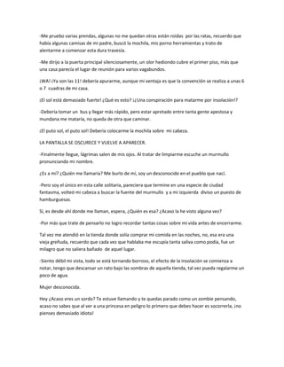 -Me pruebo varias prendas, algunas no me quedan otras están roídas por las ratas, recuerdo que 
había algunas camisas de mi padre, buscó la mochila, mis porno herramientas y trato de 
alentarme a comenzar esta dura travesía. 
-Me dirijo a la puerta principal silenciosamente, un olor hediondo cubre el primer piso, más que 
una casa parecía el lugar de reunión para varios vagabundos. 
¡WA! ¡Ya son las 11! debería apurarme, aunque mi ventaja es que la convención se realiza a unas 6 
o 7 cuadras de mi casa. 
¡El sol está demasiado fuerte! ¿Qué es esto? ¡¿Una conspiración para matarme por insolación!? 
-Debería tomar un bus y llegar más rápido, pero estar apretado entre tanta gente apestosa y 
mundana me mataría, no queda de otra que caminar. 
¡El puto sol, el puto sol! Debería colocarme la mochila sobre mi cabeza. 
LA PANTALLA SE OSCURECE Y VUELVE A APARECER. 
-Finalmente llegue, lágrimas salen de mis ojos. Al tratar de limpiarme escuche un murmullo 
pronunciando mi nombre. 
¿Es a mí? ¿Quién me llamaría? Me burlo de mí, soy un desconocido en el pueblo que nací. 
-Pero soy el único en esta calle solitaria, pareciera que termine en una especie de ciudad 
fantasma, volteó mi cabeza a buscar la fuente del murmullo y a mi izquierda diviso un puesto de 
hamburguesas. 
Sí, es desde ahí donde me llaman, espera, ¿Quién es esa? ¿Acaso la he visto alguna vez? 
-Por más que trate de pensarlo no logro recordar tantas cosas sobre mi vida antes de encerrarme. 
Tal vez me atendió en la tienda donde solía comprar mi comida en las noches, no, esa era una 
vieja greñuda, recuerdo que cada vez que hablaba me escupía tanta saliva como podía, fue un 
milagro que no saliera bañado de aquel lugar. 
-Siento débil mi vista, todo se está tornando borroso, el efecto de la insolación se comienza a 
notar, tengo que descansar un rato bajo las sombras de aquella tienda, tal vez pueda regalarme un 
poco de agua. 
Mujer desconocida. 
Hey ¿Acaso eres un sordo? Te estuve llamando y te quedas parado como un zombie pensando, 
acaso no sabes que al ver a una princesa en peligro lo primero que debes hacer es socorrerla, ¡no 
pienses demasiado idiota! 
 