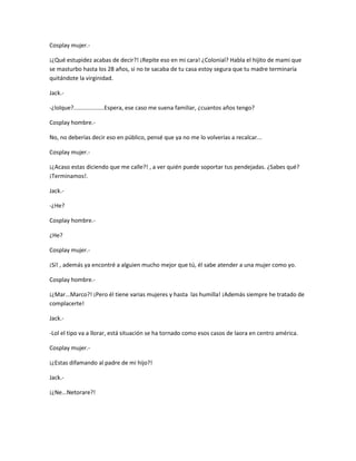 Cosplay mujer.- 
¡¿Qué estupidez acabas de decir?! ¡Repite eso en mi cara! ¿Colonial? Habla el hijito de mami que 
se masturbo hasta los 28 años, si no te sacaba de tu casa estoy segura que tu madre terminaría 
quitándote la virginidad. 
Jack.- 
-¿lolque?...................Espera, ese caso me suena familiar, ¿cuantos años tengo? 
Cosplay hombre.- 
No, no deberías decir eso en público, pensé que ya no me lo volverías a recalcar... 
Cosplay mujer.- 
¡¿Acaso estas diciendo que me calle?! , a ver quién puede soportar tus pendejadas. ¿Sabes qué? 
¡Terminamos!. 
Jack.- 
-¿He? 
Cosplay hombre.- 
¿He? 
Cosplay mujer.- 
¡Sí! , además ya encontré a alguien mucho mejor que tú, él sabe atender a una mujer como yo. 
Cosplay hombre.- 
¡¿Mar...Marco?! ¡Pero él tiene varias mujeres y hasta las humilla! ¡Además siempre he tratado de 
complacerte! 
Jack.- 
-Lol el tipo va a llorar, está situación se ha tornado como esos casos de laora en centro américa. 
Cosplay mujer.- 
¡¿Estas difamando al padre de mi hijo?! 
Jack.- 
¡¿Ne...Netorare?! 
 