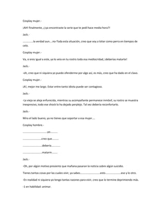 Cosplay mujer.- 
¡AH! finalmente, ¿¡ya encontraste la serie que te pedí hace media hora?! 
Jack.- 
..............la verdad aun....no-Toda esta situación, creo que voy a loliar como perra en tiempos de 
celo. 
Cosplay mujer.- 
Va, si eres igual a este, ya lo veía en tu rostro toda esa mediocridad, ¡deberías matarte! 
Jack.- 
-oh, creo que ni siquiera yo puedo ofenderme por algo así, es más, creo que ha dado en el clavo. 
Cosplay mujer.- 
¡A!, mejor me largo. Estar entre tanto idiota puede ser contagioso. 
Jack.- 
-La vieja se aleja enfurecida, mientras su acompañante permanece inmóvil, su rostro se muestra 
inexpresivo, todo ese shock lo ha dejado perplejo. Tal vez debería reconfortarlo. 
Jack.- 
Mira el lado bueno, ya no tienes que soportar a esa mujer.... 
Cosplay hombre.- 
.................................yo.......... 
.........................creo que......... 
..........................debería............ 
..........................matarm........ 
Jack.- 
-Oh, por algún motivo presiento que mañana pasaran la noticia sobre algún suicidio. 
Tienes tantas cosas por las cuales vivir, ya sabes...........................esto.....................eso y lo otro. 
-En realidad ni siquiera yo tengo tantas razones para vivir, creo que lo termine deprimiendo más. 
-1 en habilidad: animar. 
 