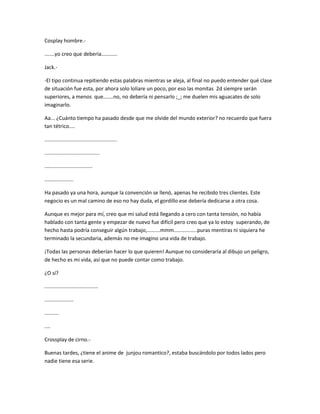 Cosplay hombre.- 
.......yo creo que debería........... 
Jack.- 
-El tipo continua repitiendo estas palabras mientras se aleja, al final no puedo entender qué clase 
de situación fue esta, por ahora solo loliare un poco, por eso las monitas 2d siempre serán 
superiores, a menos que.......no, no debería ni pensarlo ;_; me duelen mis aguacates de solo 
imaginarlo. 
Aa... ¿Cuánto tiempo ha pasado desde que me olvide del mundo exterior? no recuerdo que fuera 
tan tétrico.... 
.................................................. 
...................................... 
................................. 
.................... 
Ha pasado ya una hora, aunque la convención se llenó, apenas he recibido tres clientes. Este 
negocio es un mal camino de eso no hay duda, el gordillo ese debería dedicarse a otra cosa. 
Aunque es mejor para mí, creo que mi salud está llegando a cero con tanta tensión, no había 
hablado con tanta gente y empezar de nuevo fue difícil pero creo que ya lo estoy superando, de 
hecho hasta podría conseguir algún trabajo,.........mmm................puras mentiras ni siquiera he 
terminado la secundaria, además no me imagino una vida de trabajo. 
¡Todas las personas deberían hacer lo que quieren! Aunque no consideraría al dibujo un peligro, 
de hecho es mi vida, así que no puede contar como trabajo. 
¿O sí? 
..................................... 
.................... 
.......... 
.... 
Crossplay de cirno.- 
Buenas tardes, ¿tiene el anime de junjou romantico?, estaba buscándolo por todos lados pero 
nadie tiene esa serie. 
 