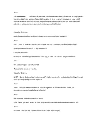 Jack.- 
-¡AGAAAAAAAA!........Una chica se presenta súbitamente de la nada, ¿qué clase de cosplayer es? 
Me recuerda al viejo juez ese, haciendo Crossplay de sirno pero su traje es verde oscuro. ¡Sí! 
aunque se vea de otro color su traje, seguramente es de sirno pero ¿por qué lleva ese color? 
Además es pálida, como un joven judío en tiempos del tío hipstler. 
Crossplay de cirno.- 
Ahhh, has estado observando mi traje por unos segundos ¿o me equivoco? 
Jack.- 
¿Ha?... pues sí, pareciera que su color original era azul...como sea, ¿qué serie deseabas? 
-¿He? ¿Se ha dado cuenta? ¡¿ Soy tan obvio?! 
Crossplay de cirno.- 
Ocurrió un accidente y quedo de este color jijiji, la serie...se llamaba junjou romántico. 
Jack.- 
Oh, ¿esa serie para sucias fujoshis? 
-Nuevamente pensé en voz alta. 
Crossplay de cirno.- 
¡¿HE?! ¿Qué te da derecho a insultarnos así?, si a los hombres les gusta tanto el ecchi y el hentai, 
¡¿por qué no puede gustarnos el yaoi?! 
Jack.- 
-Creo...creo que la he hecho enojar, aunque el género de lolis entre como hentai, ¡es 
completamente equivocado llamarlo hentai! 
Jack.- 
Dis...disculpa, en este momento la busco. 
-¡Ga! ¡Tener que abrir la caja de yaoi! ¡Hay tantos! ¡¿Desde cuándo había tantas series así?! 
Jack.- 
Puaaaaa...creo que voy a poder encontrar esa serie aquí.-Suspiro. 
 