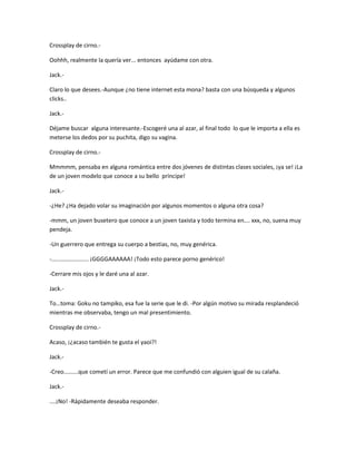 Crossplay de cirno.- 
Oohhh, realmente la quería ver... entonces ayúdame con otra. 
Jack.- 
Claro lo que desees.-Aunque ¿no tiene internet esta mona? basta con una búsqueda y algunos 
clicks.. 
Jack.- 
Déjame buscar alguna interesante.-Escogeré una al azar, al final todo lo que le importa a ella es 
meterse los dedos por su puchita, digo su vagina. 
Crossplay de cirno.- 
Mmmmm, pensaba en alguna romántica entre dos jóvenes de distintas clases sociales, ¡ya se! ¡La 
de un joven modelo que conoce a su bello príncipe! 
Jack.- 
-¿He? ¿Ha dejado volar su imaginación por algunos momentos o alguna otra cosa? 
-mmm, un joven busetero que conoce a un joven taxista y todo termina en…. xxx, no, suena muy 
pendeja. 
-Un guerrero que entrega su cuerpo a bestias, no, muy genérica. 
-....................... ¡GGGGAAAAAA! ¡Todo esto parece porno genérico! 
-Cerrare mis ojos y le daré una al azar. 
Jack.- 
To…toma: Goku no tampiko, esa fue la serie que le di. -Por algún motivo su mirada resplandeció 
mientras me observaba, tengo un mal presentimiento. 
Crossplay de cirno.- 
Acaso, ¡¿acaso también te gusta el yaoi?! 
Jack.- 
-Creo.........que cometí un error. Parece que me confundió con alguien igual de su calaña. 
Jack.- 
....¡No! -Rápidamente deseaba responder. 
 