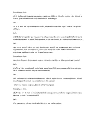 Crossplay de cirno.- 
¡A! Al final también te gustan estas cosas, ¡sabía que al 90% de chicos les gustaba esto! ijiji todo lo 
que les gusta hacer es disimular que no conocen del tema jijiji. 
Jack.- 
-ji...ji...ji...esos tres ji quedaran en mi cabeza, tal vez los convierta en alguna clase de castigo para 
el futuro. 
Jack.- 
¡NO!-Debería responder que me gustan las lolis, pero quedar como un sucio pedófilo frente a una 
chica que pueda ser mi vecina seria doloroso, incluso me mudaría de ciudad si lo llegara a conocer. 
Jack.- 
¡Me gustan las milfs!-No es una mala decisión, digo las milfs son tan exquisitas, esas curvas que 
logran con los años, esa experiencia, aaaaaaaaa, creo que el hentai me ha dado una falsa 
enseñanza, acabó de recordar a la vieja de hace un rato;_; 
Crossplay de cirno.- 
¡Mentira! ¡Acabaste de confesarlo hace un momento!, ¡también te debe gustar tragar chorizo! 
Jack.- 
¿He?-¡Ha! ¡Qué pendejadas le gusta hablar a esta fujoshi! ¡De seguro su panocha tiene telarañas 
de no haber sido utilizada después de tanto tiempo! 
Jack.- 
Ahí... ¡ahí te equivocas! Ni en broma pensaría sobar el pepino de otro, ¡eso es asqueroso!, incluso 
Jesús lo dijo en la película esa donde tiene un club y pelean. 
-Esta mona me está enojando, debería calmarme un poco. 
Crossplay de cirno.- 
¡BUA! ¡Qué hay de malo en hacerlo! ¡¿Quién te crees que eres para llamar a algo que te sirve para 
expresar el amor a otro asqueroso?! 
Jack.- 
¡Tus argumentos solo son pendejadas!-Oh, creo que me he enojado. 
 