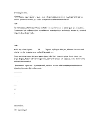 Crossplay de cirno.- 
¡WAAA! estoy seguro que eres igual a toda esta gentuza que se cree la muy importante porque 
solo les gustan las mujeres, ¡tú y toda esas personas deberían desaparecer! 
Jack.- 
-La mona alza sus hombros, infla sus cachetes y se va, meneando su lazo al igual que su cuerpo. 
Estoy seguro que está demasiado alterada como para seguir con la discusión, aun así no cambiaría 
mi punto de vista por nada. 
Jack.- 
Acaso dijo "Estoy seguro"............oh............-Ingrese aquí algún texto, no, debe ser una confusión 
mía, tal vez dijo otra cosa pero confundí las palabras... 
Tengo que tomarme un descanso, ya no puedo más. Ver a toda esta gente, llevan gorros con 
orejas de gato, hablan sobre animu genérico, sonriendo en este sol, creo que podría desmayarme 
en cualquier momento. 
Debería haber regresado a la porno bunker, después de todo no hubiera empeorado tanto mi 
situación. Como sea dormiré un poco. 
.................. 
.............. 
......... 
...... 
.... 
.. 
. 
Desconocido.- 
¡Hey Jack-sempai! 
 