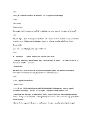 Jack.- 
¡He! ¡¿HA?!-Creo que termino mi descanso, con un repentino Jack-sempai... 
Jack.- 
¡HA! ¡Hola! 
Desconocido.- 
Bueno, ya resolví el problema, puff ¿de verdad que me tomo bastante tiempo resolverlo no? 
Jack,- 
Y que lo digas.- ¿Qué clase de problema habrá sido? No, no me importa, todo lo que quiero ahora 
es la otra parte del pago, como hago para decirlo en palabras sencillas y de forma Cortés. 
Desconocido.- 
¿Je y como fue el día? ¿Cuantas cajas vendimos? 
Jack.- 
A.....los animus........bueno, apenas unas cuatro o cinco series. 
-Si fuera él mandaría a la mierda este negocio y comenzaría de nuevo........o me encerraría en mi 
habitación unos 4 o 5 años más. 
Desconocido.- 
Aa, pensé que comenzaría con el pie derecho mi negocio, ya me decía mi otosan que este 
mercado me llevaría a la pobreza, tal vez debería volver a estudiar. 
Jack.- 
¿Qué? ¿Dejaste tus estudios? 
Desconocido.- 
............Si, por el último año de secundaria decidí dedicarle mi vida a este negocio, trabaje 
duramente para llegar a este día, incluso deje la casa de mis padres y varios lujos. 
Este año ha sido duro para mí, ya no tengo dinero, toda mi esperanza quedaba en estas series 
anime y mis figuras de colección, ¿qué hago? no quiero volver a vivir como una sanguijuela de mis 
padres otra vez. 
¿Qué profesión seguiste? ¿Dejaste tu sueño de ser el mejor mangaka nacional jack-sempai? 
 