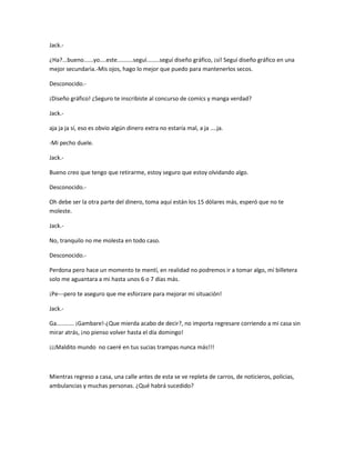 Jack.- 
¿Ha?...bueno......yo....este..........seguí........seguí diseño gráfico, ¡sí! Seguí diseño gráfico en una 
mejor secundaria.-Mis ojos, hago lo mejor que puedo para mantenerlos secos. 
Desconocido.- 
¡Diseño gráfico! ¿Seguro te inscribiste al concurso de comics y manga verdad? 
Jack.- 
aja ja ja sí, eso es obvio algún dinero extra no estaría mal, a ja ....ja. 
-Mi pecho duele. 
Jack.- 
Bueno creo que tengo que retirarme, estoy seguro que estoy olvidando algo. 
Desconocido.- 
Oh debe ser la otra parte del dinero, toma aquí están los 15 dólares más, esperó que no te 
moleste. 
Jack.- 
No, tranquilo no me molesta en todo caso. 
Desconocido.- 
Perdona pero hace un momento te mentí, en realidad no podremos ir a tomar algo, mí billetera 
solo me aguantara a mi hasta unos 6 o 7 días más. 
¡Pe---pero te aseguro que me esforzare para mejorar mi situación! 
Jack.- 
Ga........... ¡Gambare!-¿Que mierda acabo de decir?, no importa regresare corriendo a mi casa sin 
mirar atrás, ¡no pienso volver hasta el día domingo! 
¡¡¡Maldito mundo no caeré en tus sucias trampas nunca más!!! 
Mientras regreso a casa, una calle antes de esta se ve repleta de carros, de noticieros, policias, 
ambulancias y muchas personas. ¿Qué habrá sucedido? 
 