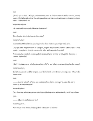 Jack 
¿He?qu-qeu-tu-reses…-Aunque parezca extraño trato de comunicarme en idioma humano, idioma, 
espera ¡Me ha llamado idiota! Aun así no puedo pensar claramente y tal cual medusa convertía en 
piedra a los hombres est- 
Mujer desconocida 
¡No eres ningún tartamudo, háblame claramente! 
Jack.- 
Dis….disculpa-¡¿Lo he dicho en un tono bajo?! 
Madame Yukurri 
¡Bueno idiota! Mi nombre es yucurri, pero me dicen madame yukurri por estos lares. 
Las papas fritas me previnieron de tu llegada, luego la mayonesa me permitió saber la fecha y hora 
exacta y en un trance el aceite me permitió saber quién ganaría el mundial. 
Te conozco, tus eres Jack, puedo ayudarte para que logres cambiar tu vida, ¿Estás dispuesto a 
conocer los detalles? 
Jack.- 
¿Qué?-¿A esta gente no se la llama estafadores? ¿Por qué lo hace en un puesto de hamburguesas? 
Madame yukurri.- 
Como lo escuchaste sordillo, tengo el poder de leer en la carne de las hamburguesas el futuro de 
las personas. 
Jack.- 
............¿Leer el futuro? - ¿Piensa que puede estafar a alguien como yo? ¡¿Acaso dijo leer el 
futuro en las hamburguesas!? 
Madame yukurri.- 
Pues sí, aunque solo en gente que selecciono cuidadosamente, así que puedes sentirte orgulloso. 
Jack.- 
...........-¿Que mierda habla esta tipa? 
Madame yukurri.- 
Pues bien, si así lo deseas puedo ayudarte a descubrir tu destino.- 
 