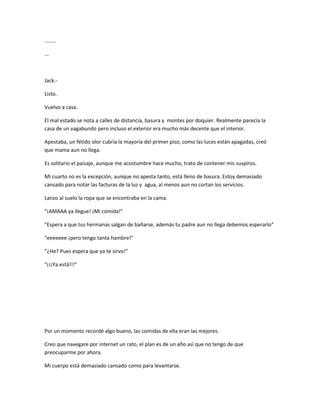 ........ 
... 
Jack.- 
Listo. 
Vuelvo a casa. 
El mal estado se nota a calles de distancia, basura y montes por doquier. Realmente parecía la 
casa de un vagabundo pero incluso el exterior era mucho más decente que el interior. 
Apestaba, un fétido olor cubría la mayoría del primer piso, como las luces están apagadas, creó 
que mama aun no llega. 
Es solitario el paisaje, aunque me acostumbre hace mucho, trato de contener mis suspiros. 
Mi cuarto no es la excepción, aunque no apesta tanto, está lleno de basura. Estoy demasiado 
cansado para notar las facturas de la luz y agua, al menos aun no cortan los servicios. 
Lanzo al suelo la ropa que se encontraba en la cama. 
"¡AMAAA ya llegue! ¡Mi comida!" 
"Espera a que tus hermanas salgan de bañarse, además tu padre aun no llega debemos esperarlo" 
"eeeeeee ¡pero tengo tanta hambre!" 
“¿He? Pues espera que ya te sirvo!" 
"¡¡¡Ya está!!!" 
Por un momento recordé algo bueno, las comidas de ella eran las mejores. 
Creo que navegare por internet un rato, el plan es de un año así que no tengo de que 
preocuparme por ahora. 
Mi cuerpo está demasiado cansado como para levantarse. 
 