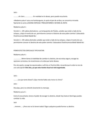 Jack.- 
...........oh claro...................-En realidad no lo deseo, pero puedo escucharla. 
+Madame yukurri saca una hamburguesa, le quita el pan de arriba y se concentra mirando 
fijamente la carne ¿ESCENA ESPECIAL? PREGUNTARME A MI MÁS AL RATO. 
Madame yukurri.- 
Versión 1.- ¡Oh sabios jitomateros y arrempujantes de frijoles, ustedes que están a lado de las 
oclayos, y bajo el manto de sun, permítanme conocer el destino de este pobre Jaimito! ¡Salacadula 
Chalchicomula Bibidi Babidi Bu! 
Versión 2.- ¡Oh sabios jitomates ustedes que están a lado de las oclayos, y bajo el manto de sun, 
permítanme conocer el destino de este pobre Jaimito! ¡Salacadula Chalchicomula Bibidi Babidi Bu! 
PONER EFECTOS ESPECIALES TIPO AVATAR. 
Madame yukurri.- 
..................Mmm tienes la habilidad de cambiar tu destino, de eso estoy segura, escoge las 
opciones correctas y te encaminaras a la vida que tanto deseas. 
Por otra parte, escoge las equivocadas y sufrirás un final terrible, recuerda que la vida no nos da 
una sola opción-Sino dos, ya que esta novela visual así está organizada. 
Jack.- 
……… ¿Lo que tanto deseo?-¿Que mierda habla esta mona no china? 
Jack.- 
Disculpa, pero no entendí claramente tu mensaje. 
Madame yucurri.- 
Como lo escuchaste, tienes el poder de escoger tu destino, desde hoy hasta el domingo puedes 
cambiar tu vida. 
Jack 
…mmmm….- ¿Pero eso no lo tienen todos? Digo cualquiera puede formar su destino. 
 