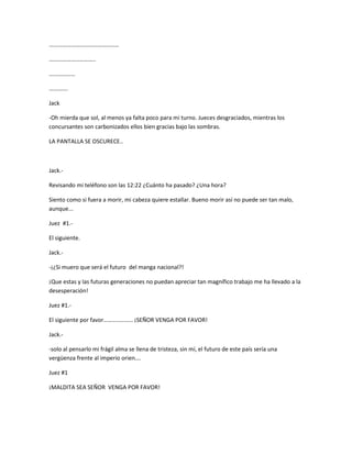 ………………………………………… 
………………………….. 
……………… 
…………. 
Jack 
-Oh mierda que sol, al menos ya falta poco para mi turno. Jueces desgraciados, mientras los 
concursantes son carbonizados ellos bien gracias bajo las sombras. 
LA PANTALLA SE OSCURECE.. 
Jack.- 
Revisando mi teléfono son las 12:22 ¿Cuánto ha pasado? ¿Una hora? 
Siento como si fuera a morir, mi cabeza quiere estallar. Bueno morir así no puede ser tan malo, 
aunque... 
Juez #1.- 
El siguiente. 
Jack.- 
-¡¿Si muero que será el futuro del manga nacional?! 
¡Que estas y las futuras generaciones no puedan apreciar tan magnífico trabajo me ha llevado a la 
desesperación! 
Juez #1.- 
El siguiente por favor……………….. ¡SEÑOR VENGA POR FAVOR! 
Jack.- 
-solo al pensarlo mi frágil alma se llena de tristeza, sin mí, el futuro de este país sería una 
vergüenza frente al imperio orien…. 
Juez #1 
¡MALDITA SEA SEÑOR VENGA POR FAVOR! 
 