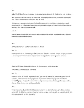Jack 
¡¿Qué?! ¡Ah! Discúlpeme. Es...estaba pensando un poco-¿La gente de alrededor se está riendo?; _; 
-Me apresuro a sacar mi trabajo de la mochila. Tanto tiempo de sacrificio finalmente servirá para 
algo. ¡Ahora deléitense con semejante obra de arte! 
-¡Estoy seguro que ganare este premio, las editoriales caerán rendidas a mis pies, comenzaré 
prostituyendo mi trabajo para luego mostrar mi verdadero poder, el imperio oriental y occidental 
temblara ante el gran nombre de Jack! 
Juez #1.- 
Buenas tardes, mi distraído concursante, a primera vista parece que tiene varias hojas, recuerde 
que como máximo debían ser 10. 
Jack.- 
¿Eh?-¿Máximo? ¿De que habla este mono no chino? 
Juez #1.- 
Bueno parece ser un buen trabajo sólido y al que se le dedico bastante tiempo, así que pasaremos 
a revisarlo y confirmaremos si cumple o no con las expectativas para ingresar al concurso 
-Cada juez lo revisa durante 10 minutos, sin darme cuenta ya son las 13:00. 
->PASAR LOS SPRITES DE LOS EDITORES-Juez 
#1.- 
Bueno su estilo de trazado llega a ser bueno, y el nivel de detalles es interesante, pero falla en 
narrativa, además le falta la chispa para ser un producto comercial. ¿Sí puede entenderme 
verdad? Algo que atraiga a los consumidores, algunos cuerpos esculturales, pechos agrandados, 
algunas chicas tiernas, mas acción, usted sabe. 
Jack.- 
Per-o rmasneriua.-Sí, también trataba de comunicarme en idioma humano. ¿Ha dicho producto 
comercial? No deberían promover historias buenas, aunque me he pasado un poco colocando lolis 
pero pienso que es un bien necesario. 
 