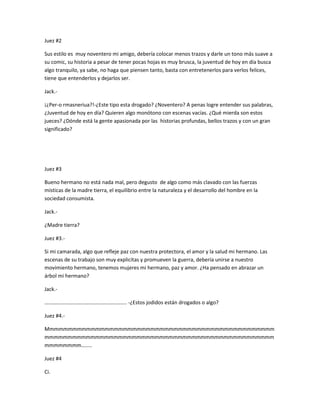 Juez #2 
Sus estilo es muy noventero mi amigo, debería colocar menos trazos y darle un tono más suave a 
su comic, su historia a pesar de tener pocas hojas es muy brusca, la juventud de hoy en día busca 
algo tranquilo, ya sabe, no haga que piensen tanto, basta con entretenerlos para verlos felices, 
tiene que entenderlos y dejarlos ser. 
Jack.- 
¡¿Per-o rmasneriua?!-¿Este tipo esta drogado? ¿Noventero? A penas logre entender sus palabras, 
¿Juventud de hoy en día? Quieren algo monótono con escenas vacías. ¿Qué mierda son estos 
jueces? ¿Dónde está la gente apasionada por las historias profundas, bellos trazos y con un gran 
significado? 
Juez #3 
Bueno hermano no está nada mal, pero degusto de algo como más clavado con las fuerzas 
místicas de la madre tierra, el equilibrio entre la naturaleza y el desarrollo del hombre en la 
sociedad consumista. 
Jack.- 
¿Madre tierra? 
Juez #3.- 
Si mi camarada, algo que refleje paz con nuestra protectora, el amor y la salud mi hermano. Las 
escenas de su trabajo son muy explicitas y promueven la guerra, debería unirse a nuestro 
movimiento hermano, tenemos mujeres mi hermano, paz y amor. ¿Ha pensado en abrazar un 
árbol mi hermano? 
Jack.- 
…………………………………………………….. -¿Estos jodidos están drogados o algo? 
Juez #4.- 
Mmmmmmmmmmmmmmmmmmmmmmmmmmmmmmmmmmmmmmmmmmmmmmmmmm 
mmmmmmmmmmmmmmmmmmmmmmmmmmmmmmmmmmmmmmmmmmmmmmmmmm 
mmmmmmmm…….. 
Juez #4 
Ci. 
 