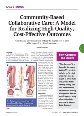 www.podiatrym.com SEPTEMBER 2016 | PODIATRY MANAGEMENT
71
Case Studies
Overview
	 Peripheral Artery Disease (PAD)
affects 8 to 12 million people in the
US, including 20% of people over
65. This circulatory disease is caused
by the narrowing or blockage of the
vessels that carry blood from the
heart to the legs, due to fatty plaque
buildup called atherosclerosis (Figure
1). PAD is part of a global vascular
problem highly correlated with obesi-
ty, diabetes, smoking, hypertension,
cholesterol, and age. Men
and women are equally
impacted by PAD; how-
ever, black race/ethnic-
ity is associated with an
increased risk. People of
Hispanic origin may have
similar to slightly higher
rates of PAD compared
to non-Hispanic whites.
Without proper treat-
ment, 30% of those with
PAD are likely to die from
a stroke or heart attack
withi five years.1
Compli-
cating the situation is that
PAD awareness is esti-
mated at 25%.2
Opportunity
	 Community-based col-
laborative care, involving
podiatric and primary
care physicians, as well
as vascular specialists,
enables earlier disease
detection, treatment and
management, thereby
Coordinated care models can reduce the overall cost of care
while improving clinical outcomes.
By Chris Trygstad
“New Concepts” is a
forum for the presen-
tation of (1) new tech-
nologies and products
which have been the
subject of clinical study,
and (2) new studies
involving existing prod-
ucts. Readers should
be aware that Podiatry
Management does not
specifically endorse any
of the technologies,
concepts, or products
being discussed.
New Concepts
and Studies
Continued on page 72
Community-Based
Collaborative Care: A Model
for Realizing High Quality,
Cost-Effective Outcomes
Figure 1
 