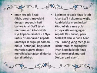 • Iman kepada kitab          •   Beriman kepada kitab-kitab
  Allah, berarti meyakini        Allah SWT hukumnya wajib.
  dengan sepenuh hati            Apabila kita mengingkari
  bahwa Allah SWT telah          kitab Allah, sama pula
  menurunkan kitab-kitab         artinya kita mengingkari
  Nya kepada rasul-rasul Nya     kepada Rasulullah, para
  untuk disampaikan kepada       Malaikat dan kepada Allah
  umatnya sebagai pedoman        SWT. Orang yang mengaku
  hidup (petunjuk) bagi umat     Islam tetapi mengingkari
  manusia supaya dapat           iman kepada kitab-kitab
  meraih kebahagian di dunia     Allah termasuk murtad
  dan di akhirat.                (keluar dari islam).
 