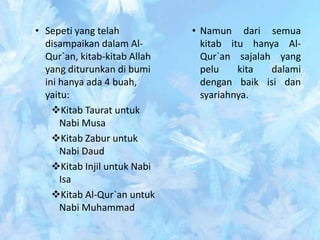 • Sepeti yang telah           • Namun dari semua
  disampaikan dalam Al-         kitab itu hanya Al-
  Qur`an, kitab-kitab Allah     Qur`an sajalah yang
  yang diturunkan di bumi       pelu    kita  dalami
  ini hanya ada 4 buah,         dengan baik isi dan
  yaitu:                        syariahnya.
    Kitab Taurat untuk
      Nabi Musa
    Kitab Zabur untuk
      Nabi Daud
    Kitab Injil untuk Nabi
      Isa
    Kitab Al-Qur`an untuk
      Nabi Muhammad
 