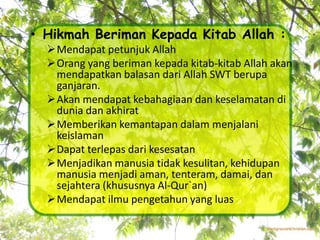 • Hikmah Beriman Kepada Kitab Allah :
  Mendapat petunjuk Allah
  Orang yang beriman kepada kitab-kitab Allah akan
   mendapatkan balasan dari Allah SWT berupa
   ganjaran.
  Akan mendapat kebahagiaan dan keselamatan di
   dunia dan akhirat
  Memberikan kemantapan dalam menjalani
   keislaman
  Dapat terlepas dari kesesatan
  Menjadikan manusia tidak kesulitan, kehidupan
   manusia menjadi aman, tenteram, damai, dan
   sejahtera (khususnya Al-Qur`an)
  Mendapat ilmu pengetahun yang luas
 