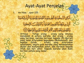 Ayat-Ayat Penjelas
1.   An-Nisa ', ayat 125 :




     – Artinya : Tetapi orang - orang yang ilmunya
       mendalam di antara mereka, dan orang – orang
       yang beriman, mereka beriman kepada (Al-Qur’an)
       yang telah diturunkan kepadamu (Muhammad), dan
       kepada (kitab - kitab) yang           diturunkan
       sebelummu, begitu pula mereka yang melaksanakan
       shalat dan menunaikan zakat, dan beriman kepada
       Allah dan hari akhir. Kepada mereka akan Kami
       berikan pahala yang besar.
 