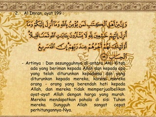 2.   Al Imran, ayat 199 :




     - Artinya : Dan sesungguhnya di antara Ahli Kitab
         ada yang beriman kepada Allah dan kepada apa
         yang telah diturunkan kepadamu dan yang
         diturunkan kepada mereka, karena mereka
         orang - orang yang berendah hati kepada
         Allah, dan mereka tidak memperjualbelikan
         ayat-ayat Allah dengan harga yang murah.
         Mereka mendapatkan pahala di sisi Tuhan
         mereka.    Sungguh    Allah   sangat    cepat
         perhitungannya-Nya.
 