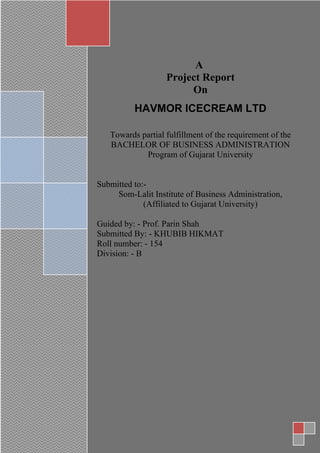 A project Report
ON
HAVMOR ICECREAME LIMITED
Towards partial fulfillment of the requirement of the
BACHELOR OF BUSINESS ADMINISTRATION
Program of Gujarat University
Submitted to:-
Som-Lalit Institute of Business Administration,
(Affiliated to Gujarat University)
Guided by: - Prof Parin Shah
Submitted By: - Khubib Hikmat
Roll number: - 154
Division: - B
A
Project Report
On
HAVMOR ICECREAM LTD
Towards partial fulfillment of the requirement of the
BACHELOR OF BUSINESS ADMINISTRATION
Program of Gujarat University
Submitted to:-
Som-Lalit Institute of Business Administration,
(Affiliated to Gujarat University)
Guided by: - Prof. Parin Shah
Submitted By: - KHUBIB HIKMAT
Roll number: - 154
Division: - B
 