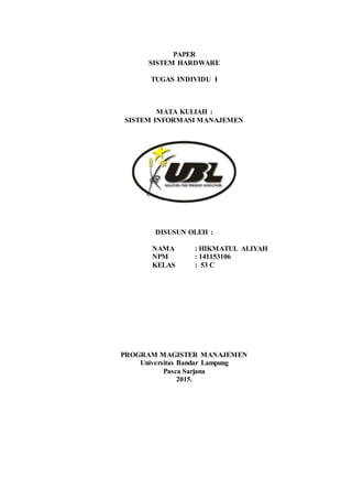 PAPER
SISTEM HARDWARE
TUGAS INDIVIDU I
MATA KULIAH :
SISTEM INFORMASI MANAJEMEN
DISUSUN OLEH :
NAMA : HIKMATUL ALIYAH
NPM : 141153106
KELAS : 53 C
PROGRAM MAGISTER MANAJEMEN
Universitas Bandar Lampung
Pasca Sarjana
2015.
 