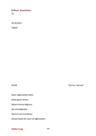 hikmet damlaları
Uç
29.10.2011
TOKAT
OYUN “Kur’an-ı Kerime”
Oyun, eğlenceden bahis
Gelip geçici olması
Akşam olunca doğrusu
Işık olmadığından
Oyunun yarına kalması
Dünya hayatı bir oyun ve eğlenceden
tebder.tr.gg 100
 