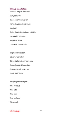 hikmet damlaları
Mutlaka bir gün olmalıdır
Dünya devleti
Bütün insanları kuşatan
Herkesin vatandaşı olduğu
Ne güzel
Dinler, kavimler, tarihler, kültürler
Daha neler ve neler
Bir yerde, ortak
Olacaktır. Kurulacaktır.
Bilgime karşı sizden
İsteğim, vasiyetim
Çürümüş kemiklerimden veya
Bıraktığım saç kıllarımdan
Yeniden olmak istiyorum
Kendi DNA’mdan
Birleşmiş Milletler gibi
Ama vetosuz
Ama adil
Ama eşit
Ama herkese
Olmaz mı?
tebder.tr.gg 103
 