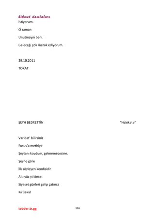 hikmet damlaları
İstiyorum.
O zaman
Unutmayın beni.
Geleceği çok merak ediyorum.
29.10.2011
TOKAT
ŞEYH BEDRETTİN “Hakikate”
Varidat’ bilirsiniz
Fusus’a methiye
Şeytanı kovdum, gelmemecesine.
Şeyhe göre
İlk söyleyen kendisidir
Altı yüz yıl önce.
Siyaset günleri gelip çatınca
Kır sakal
tebder.tr.gg 104
 