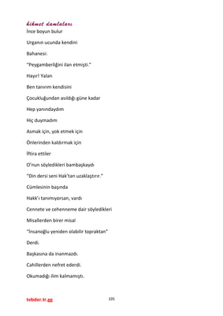 hikmet damlaları
İnce boyun bulur
Urganın ucunda kendini
Bahanesi:
“Peygamberliğini ilan etmişti.”
Hayır! Yalan
Ben tanırım kendisini
Çocukluğundan asıldığı güne kadar
Hep yanındaydım
Hiç duymadım
Asmak için, yok etmek için
Önlerinden kaldırmak için
İftira ettiler
O’nun söyledikleri bambaşkaydı
“Din dersi seni Hak’tan uzaklaştırır.”
Cümlesinin başında
Hakk’ı tanımıyorsan, vardı
Cennete ve cehenneme dair söyledikleri
Misallerden birer misal
“İnsanoğlu yeniden olabilir topraktan”
Derdi.
Başkasına da inanmazdı.
Cahillerden nefret ederdi.
Okumadığı ilim kalmamıştı.
tebder.tr.gg 105
 