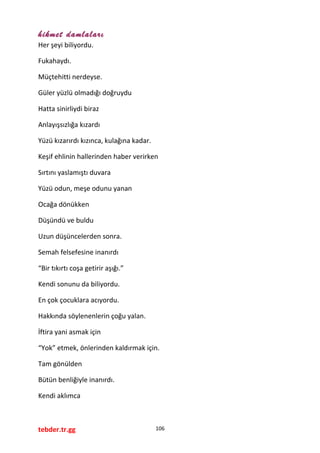 hikmet damlaları
Her şeyi biliyordu.
Fukahaydı.
Müçtehitti nerdeyse.
Güler yüzlü olmadığı doğruydu
Hatta sinirliydi biraz
Anlayışsızlığa kızardı
Yüzü kızarırdı kızınca, kulağına kadar.
Keşif ehlinin hallerinden haber verirken
Sırtını yaslamıştı duvara
Yüzü odun, meşe odunu yanan
Ocağa dönükken
Düşündü ve buldu
Uzun düşüncelerden sonra.
Semah felsefesine inanırdı
“Bir tıkırtı coşa getirir aşığı.”
Kendi sonunu da biliyordu.
En çok çocuklara acıyordu.
Hakkında söylenenlerin çoğu yalan.
İftira yani asmak için
“Yok” etmek, önlerinden kaldırmak için.
Tam gönülden
Bütün benliğiyle inanırdı.
Kendi aklımca
tebder.tr.gg 106
 